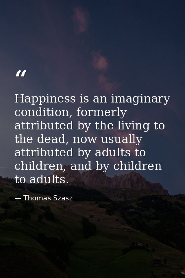 Happiness is an imaginary condition, formerly attributed by the living to the dead, now usually attributed by adults to  — Thomas Szasz