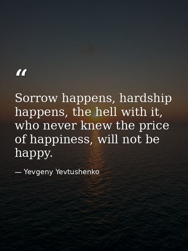 Sorrow happens, hardship happens, the hell with it, who never knew the price of happiness, will not be happy. — Yevgeny Yevtushenko