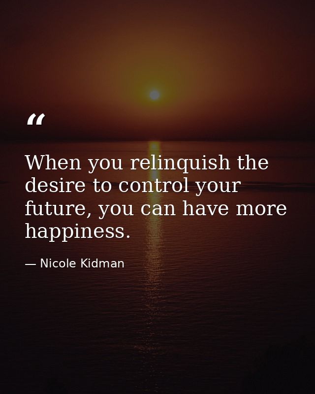 When you relinquish the desire to control your future, you can have more happiness. — Nicole Kidman