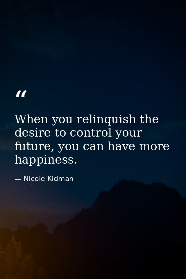 When you relinquish the desire to control your future, you can have more happiness. — Nicole Kidman