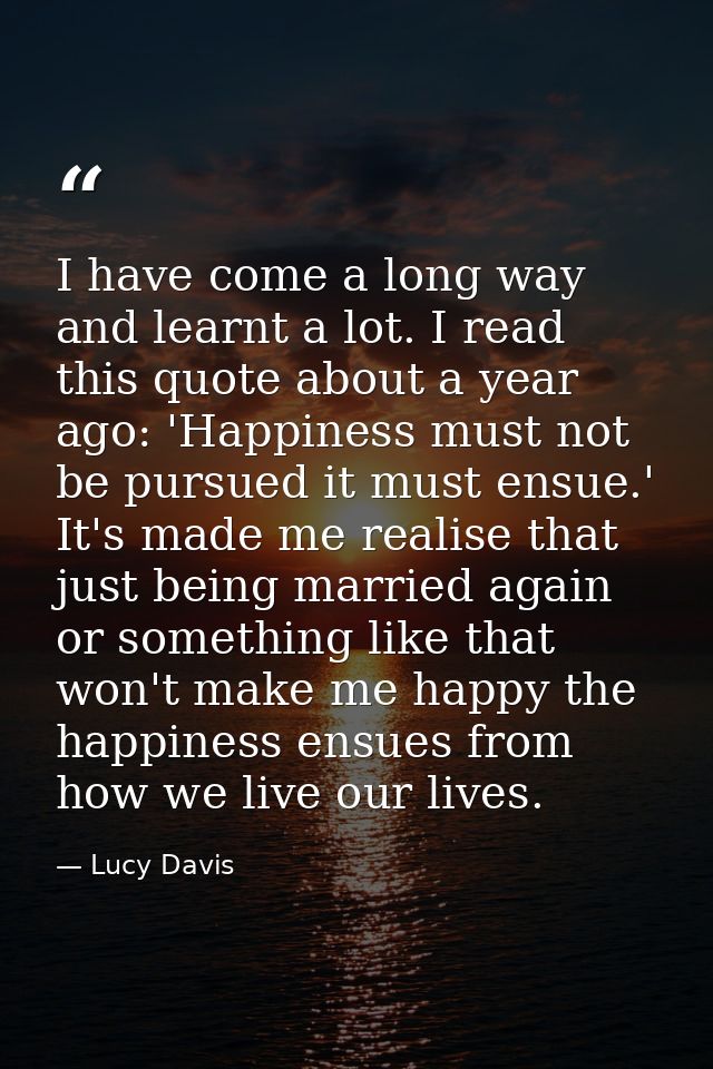 I have come a long way and learnt a lot. I read this quote about a year ago: 'Happiness must not be pursued it must ensu — Lucy Davis