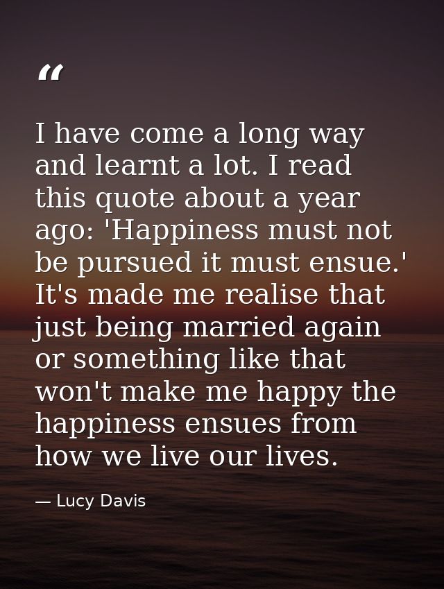 I have come a long way and learnt a lot. I read this quote about a year ago: 'Happiness must not be pursued it must ensu — Lucy Davis