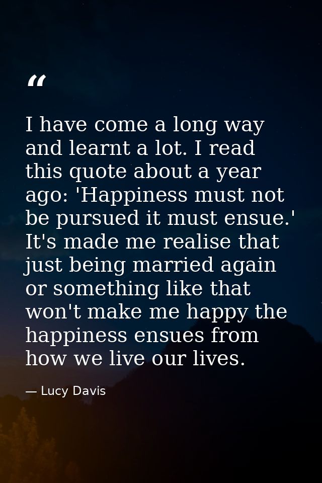 I have come a long way and learnt a lot. I read this quote about a year ago: 'Happiness must not be pursued it must ensu — Lucy Davis