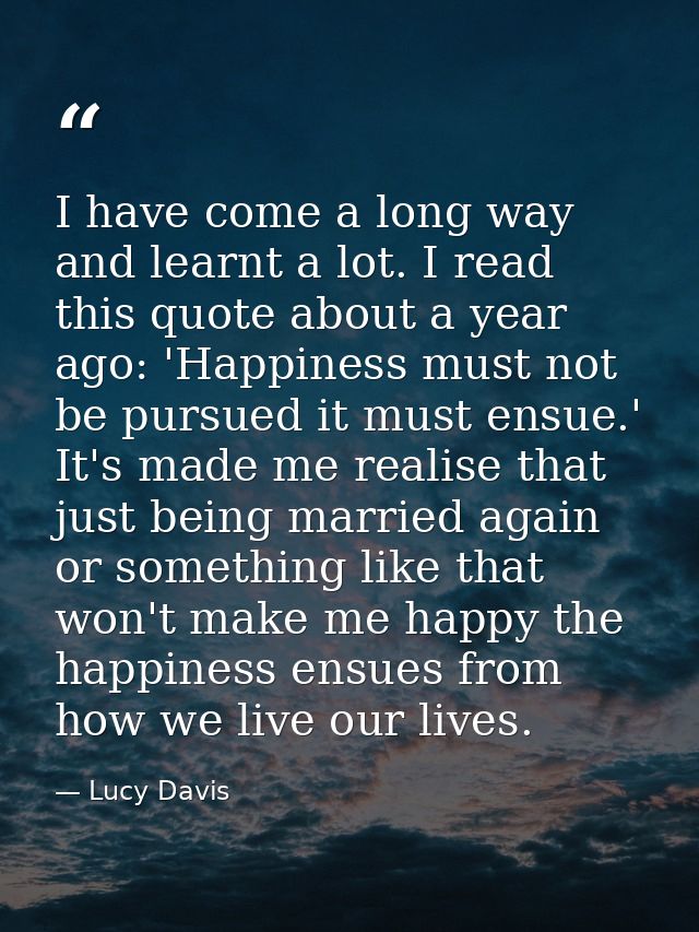 I have come a long way and learnt a lot. I read this quote about a year ago: 'Happiness must not be pursued it must ensu — Lucy Davis