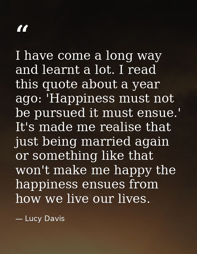 I have come a long way and learnt a lot. I read this quote about a year ago: 'Happiness must not be pursued it must ensu — Lucy Davis