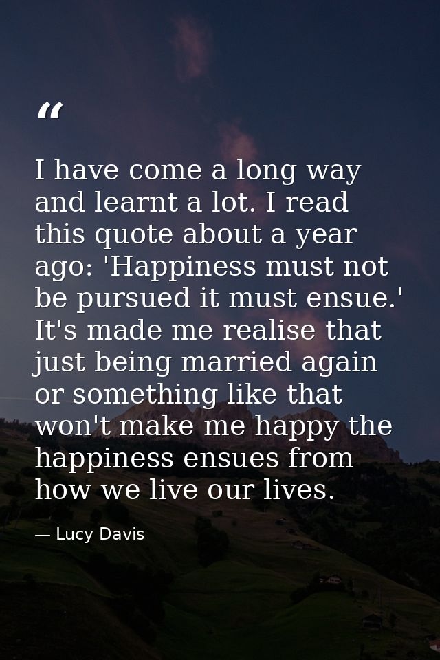 I have come a long way and learnt a lot. I read this quote about a year ago: 'Happiness must not be pursued it must ensu — Lucy Davis