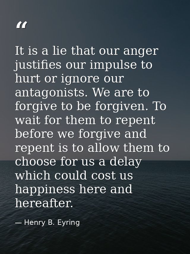 It is a lie that our anger justifies our impulse to hurt or ignore our antagonists. We are to forgive to be forgiven. To — Henry B. Eyring