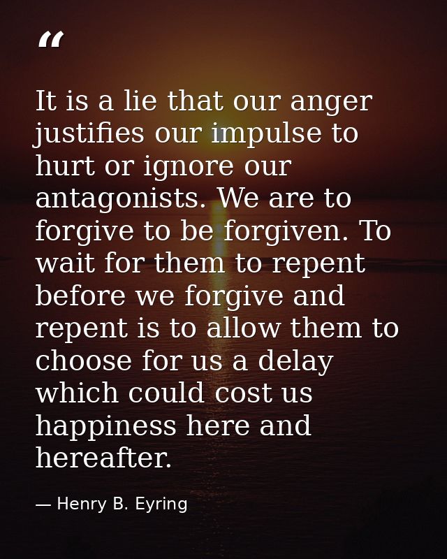 It is a lie that our anger justifies our impulse to hurt or ignore our antagonists. We are to forgive to be forgiven. To — Henry B. Eyring