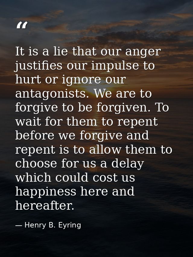 It is a lie that our anger justifies our impulse to hurt or ignore our antagonists. We are to forgive to be forgiven. To — Henry B. Eyring