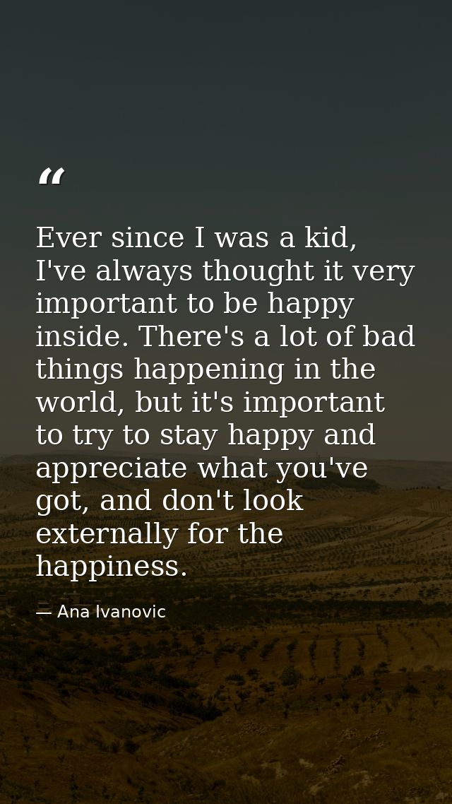 Ever since I was a kid, I've always thought it very important to be happy inside. There's a lot of bad things happening  — Ana Ivanovic