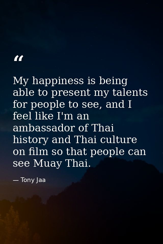 My happiness is being able to present my talents for people to see, and I feel like I'm an ambassador of Thai history an — Tony Jaa