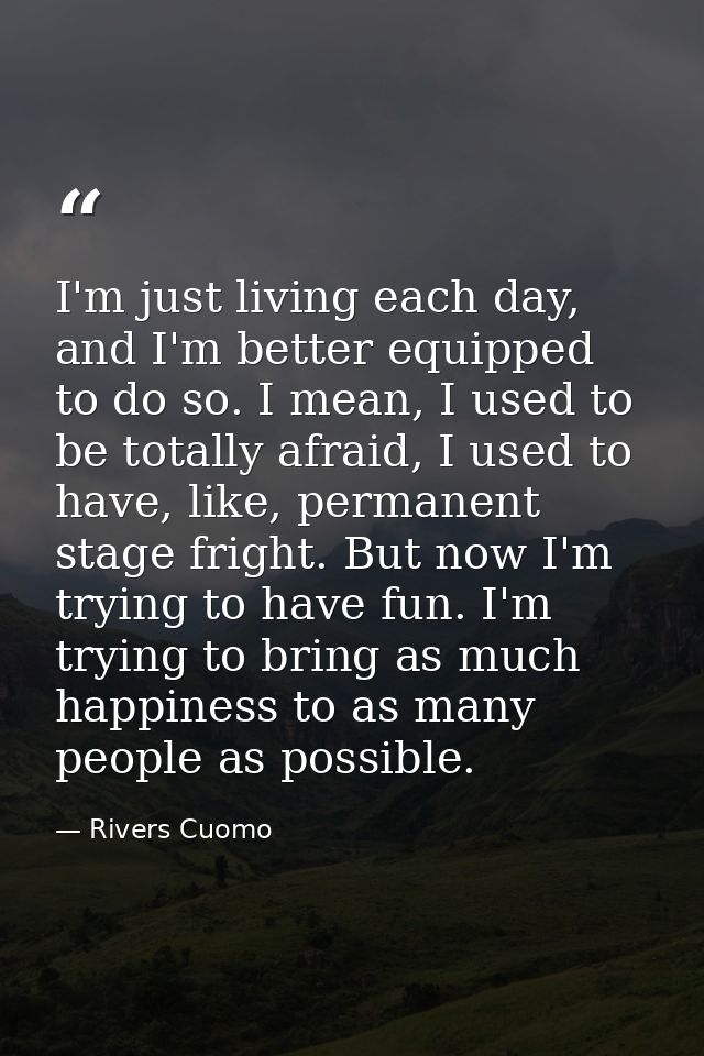 I'm just living each day, and I'm better equipped to do so. I mean, I used to be totally afraid, I used to have, like, p — Rivers Cuomo