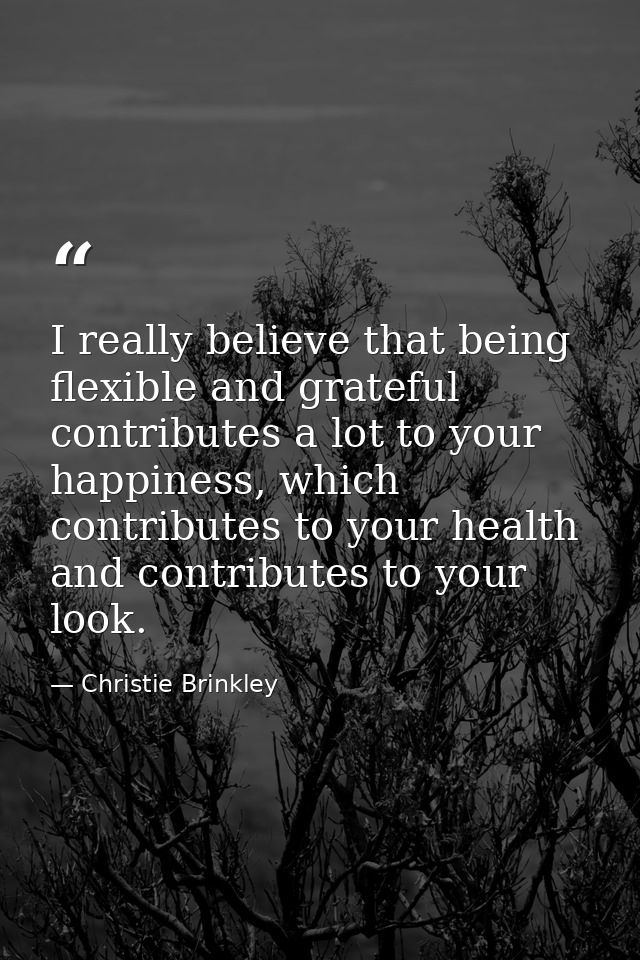 I really believe that being flexible and grateful contributes a lot to your happiness, which contributes to your health  — Christie Brinkley