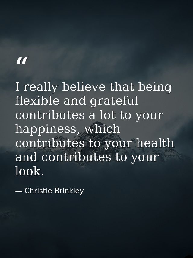 I really believe that being flexible and grateful contributes a lot to your happiness, which contributes to your health  — Christie Brinkley