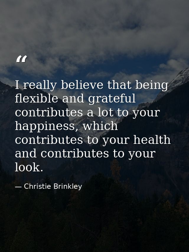 I really believe that being flexible and grateful contributes a lot to your happiness, which contributes to your health  — Christie Brinkley