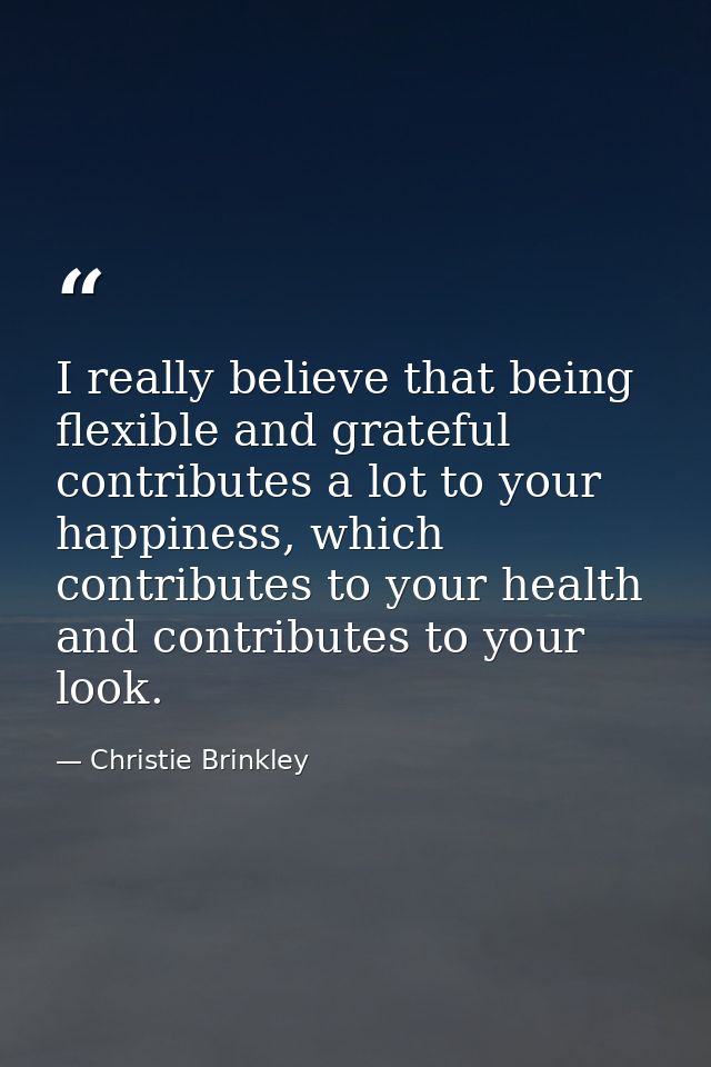 I really believe that being flexible and grateful contributes a lot to your happiness, which contributes to your health  — Christie Brinkley