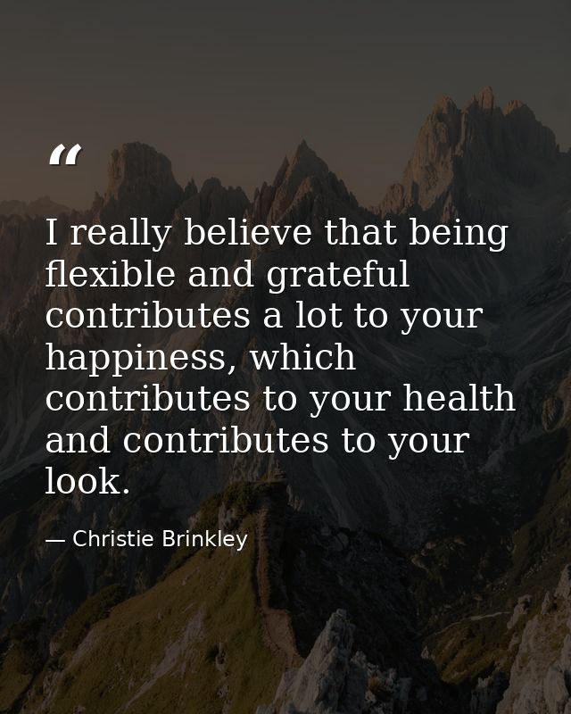 I really believe that being flexible and grateful contributes a lot to your happiness, which contributes to your health  — Christie Brinkley