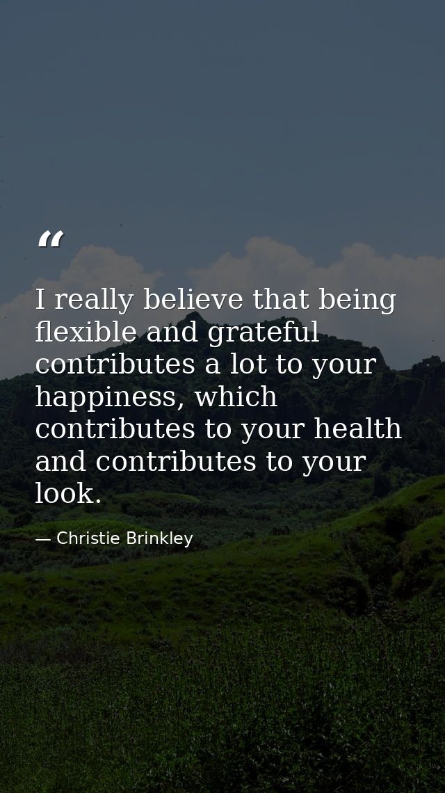 I really believe that being flexible and grateful contributes a lot to your happiness, which contributes to your health  — Christie Brinkley