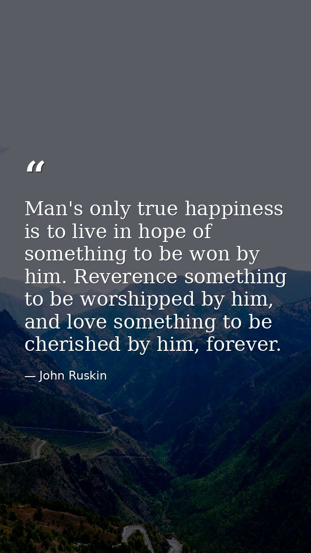 Man's only true happiness is to live in hope of something to be won by him. Reverence something to be worshipped by him, — John Ruskin