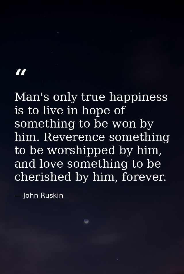 Man's only true happiness is to live in hope of something to be won by him. Reverence something to be worshipped by him, — John Ruskin