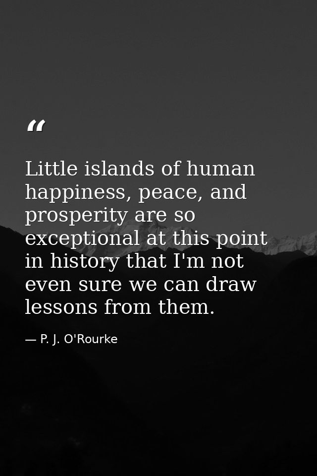 Little islands of human happiness, peace, and prosperity are so exceptional at this point in history that I'm not even s — P. J. O'Rourke