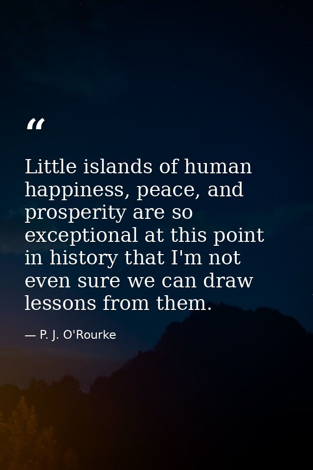 Little islands of human happiness, peace, and prosperity are so exceptional at this point in history that I'm not even s — P. J. O'Rourke