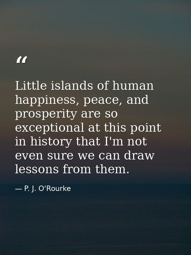Little islands of human happiness, peace, and prosperity are so exceptional at this point in history that I'm not even s — P. J. O'Rourke