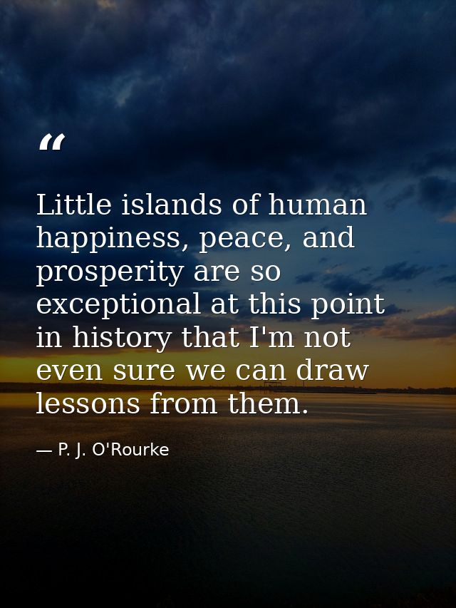 Little islands of human happiness, peace, and prosperity are so exceptional at this point in history that I'm not even s — P. J. O'Rourke