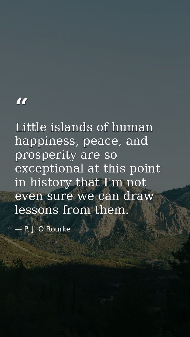 Little islands of human happiness, peace, and prosperity are so exceptional at this point in history that I'm not even s — P. J. O'Rourke