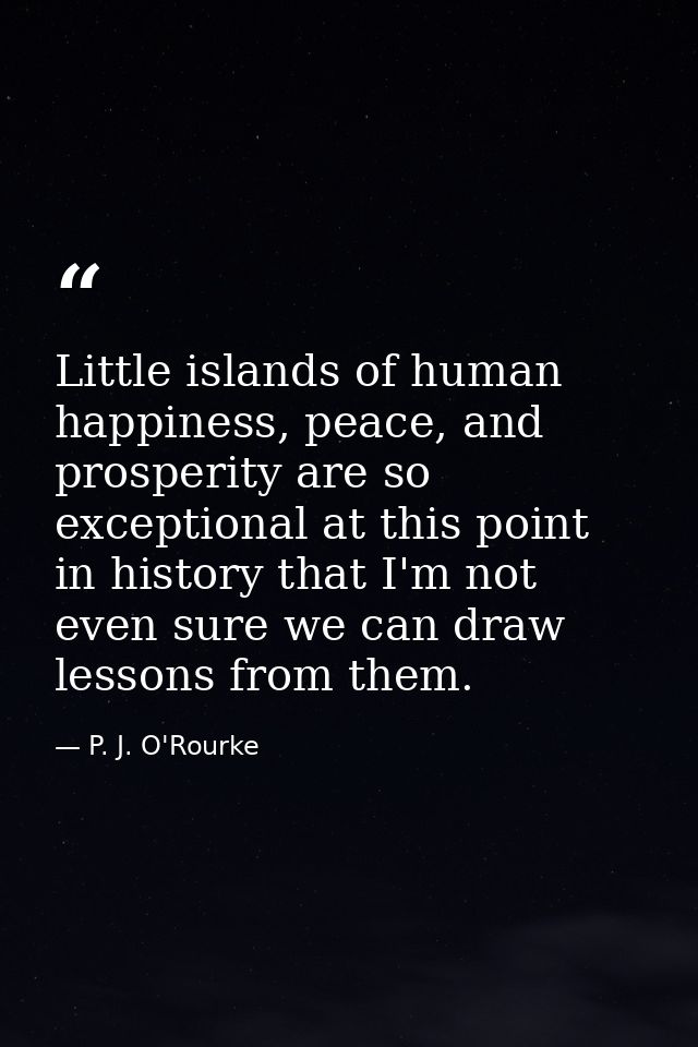 Little islands of human happiness, peace, and prosperity are so exceptional at this point in history that I'm not even s — P. J. O'Rourke