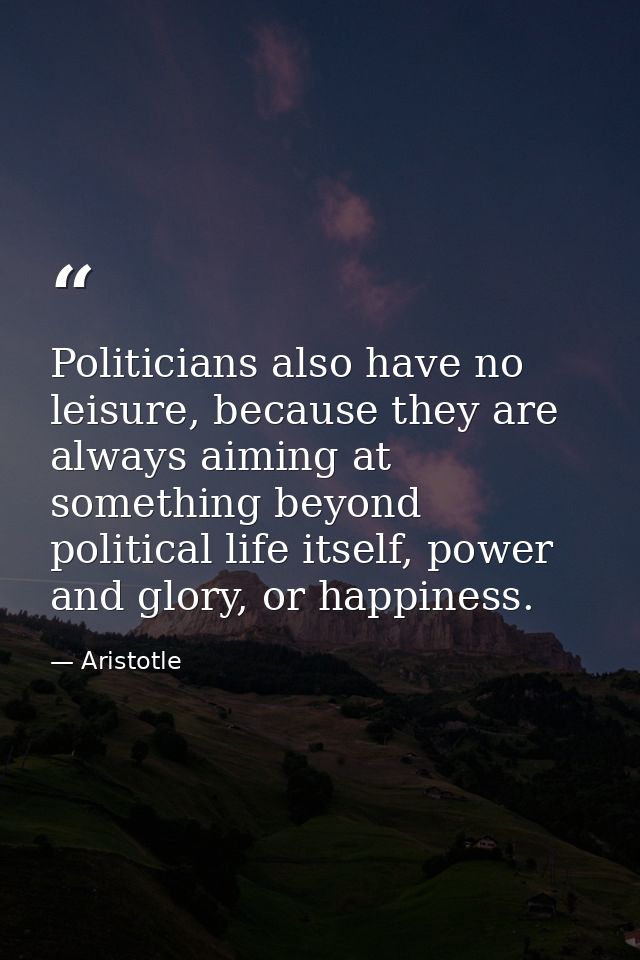 Politicians also have no leisure, because they are always aiming at something beyond political life itself, power and gl — Aristotle