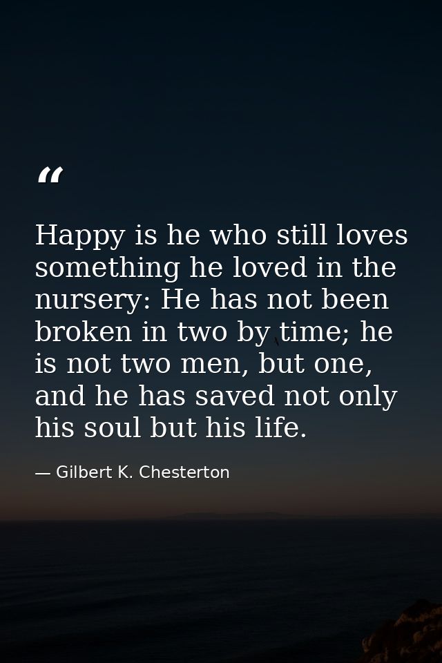 Happy is he who still loves something he loved in the nursery: He has not been broken in two by time; he is not two men, — Gilbert K. Chesterton