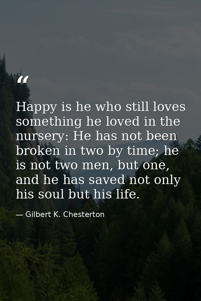 Happy is he who still loves something he loved in the nursery: He has not been broken in two by time; he is not two men, — Gilbert K. Chesterton