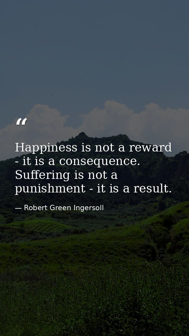 Happiness is not a reward - it is a consequence. Suffering is not a punishment - it is a result. — Robert Green Ingersoll