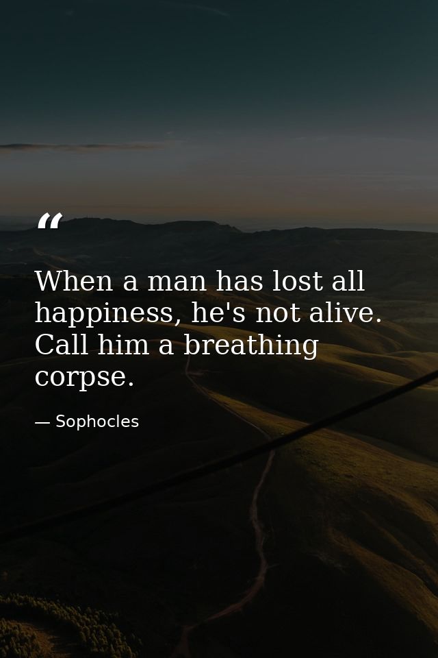 When a man has lost all happiness, he's not alive. Call him a breathing corpse. — Sophocles