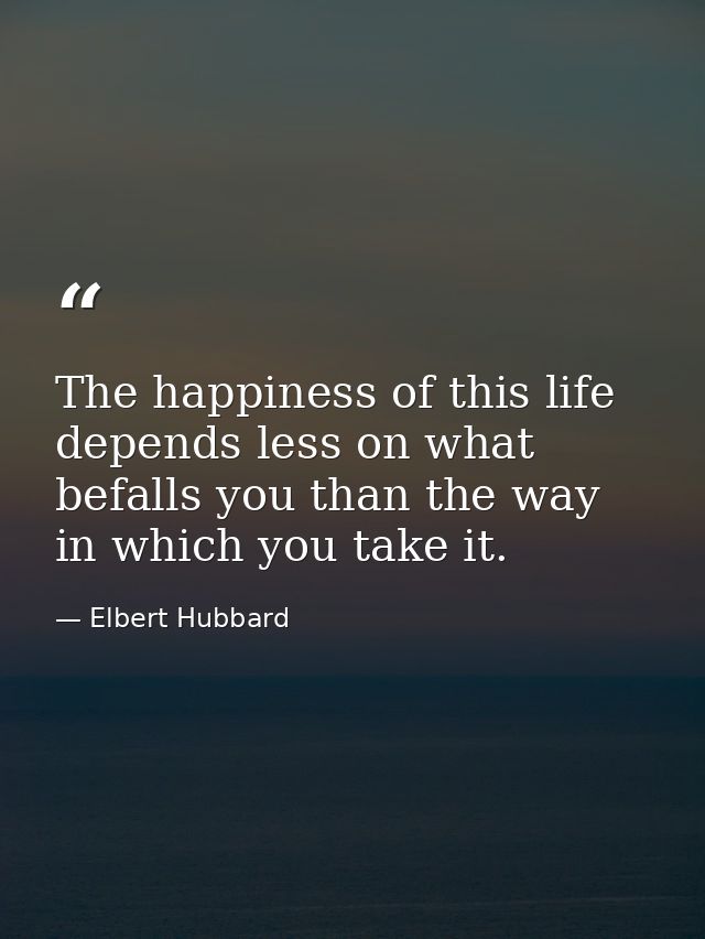 The happiness of this life depends less on what befalls you than the way in which you take it. — Elbert Hubbard