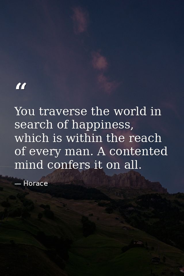You traverse the world in search of happiness, which is within the reach of every man. A contented mind confers it on al — Horace