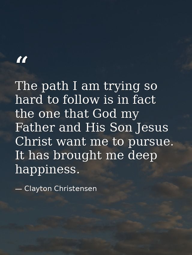 The path I am trying so hard to follow is in fact the one that God my Father and His Son Jesus Christ want me to pursue. — Clayton Christensen