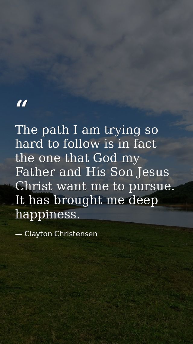 The path I am trying so hard to follow is in fact the one that God my Father and His Son Jesus Christ want me to pursue. — Clayton Christensen