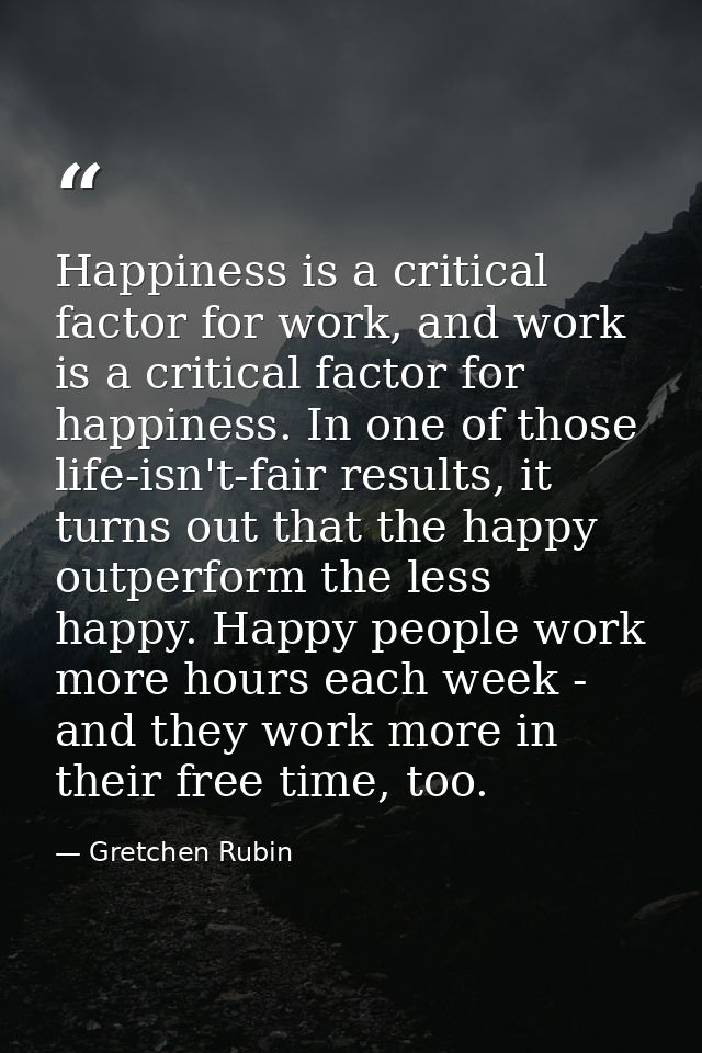 Happiness is a critical factor for work, and work is a critical factor for happiness. In one of those life-isn't-fair re — Gretchen Rubin
