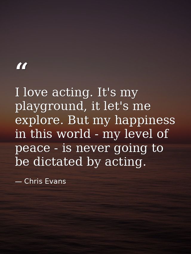 I love acting. It's my playground, it let's me explore. But my happiness in this world - my level of peace - is never go — Chris Evans