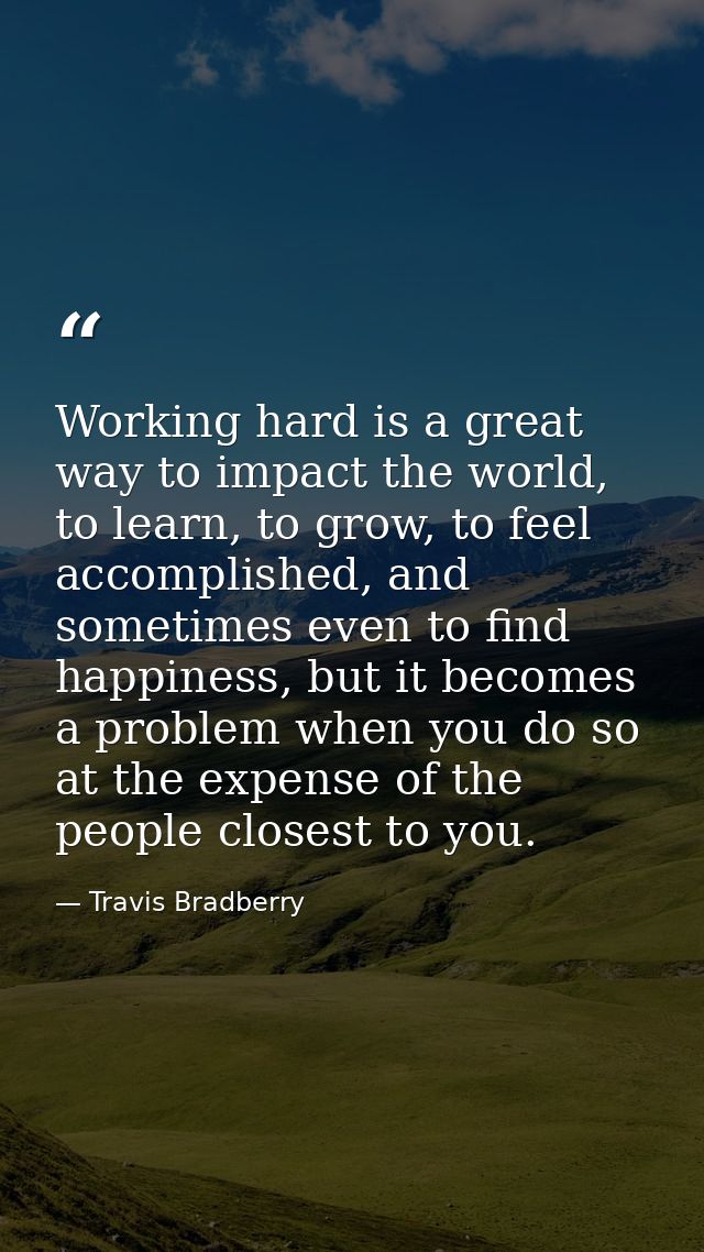 Working hard is a great way to impact the world, to learn, to grow, to feel accomplished, and sometimes even to find hap — Travis Bradberry