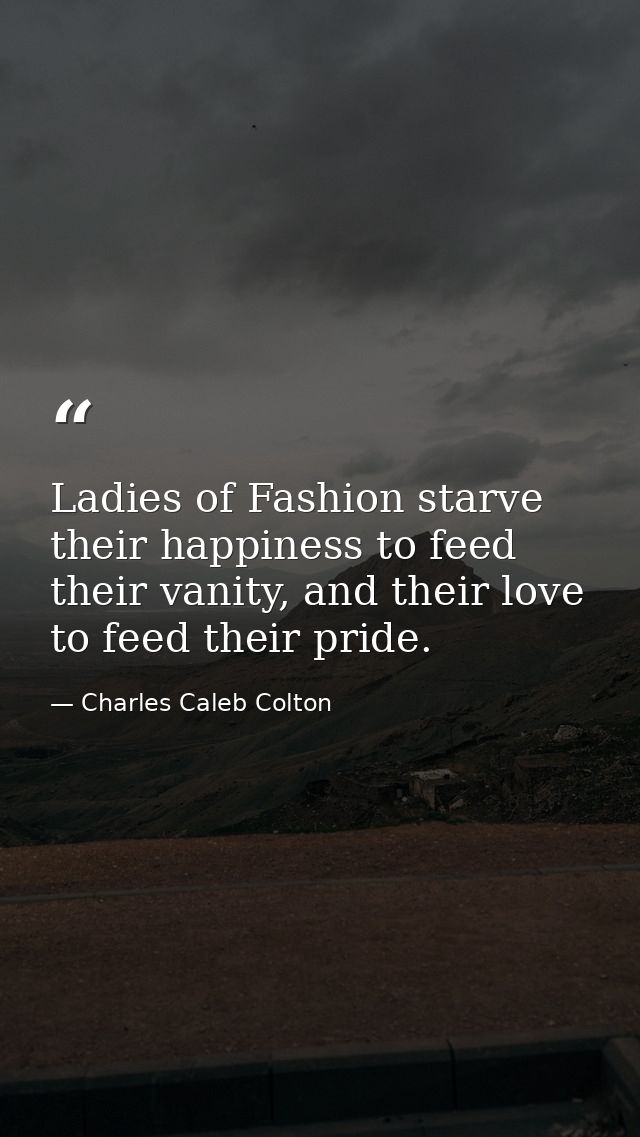 Ladies of Fashion starve their happiness to feed their vanity, and their love to feed their pride. — Charles Caleb Colton