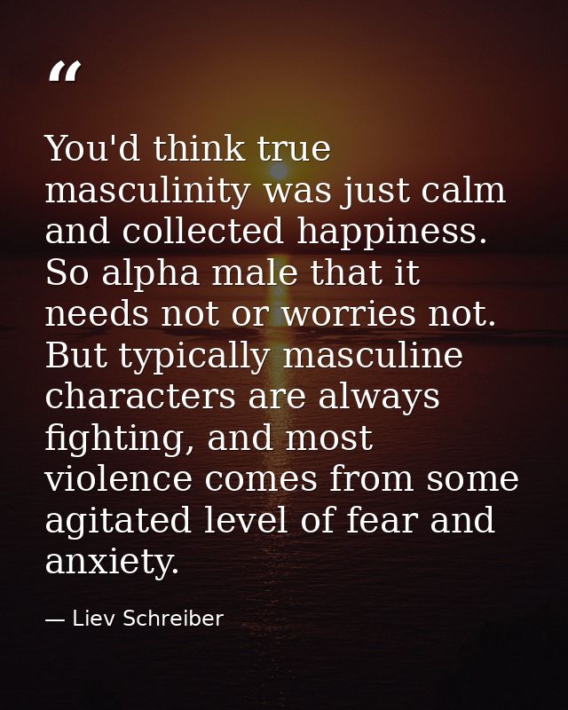 You'd think true masculinity was just calm and collected happiness. So alpha male that it needs not or worries not. But  — Liev Schreiber