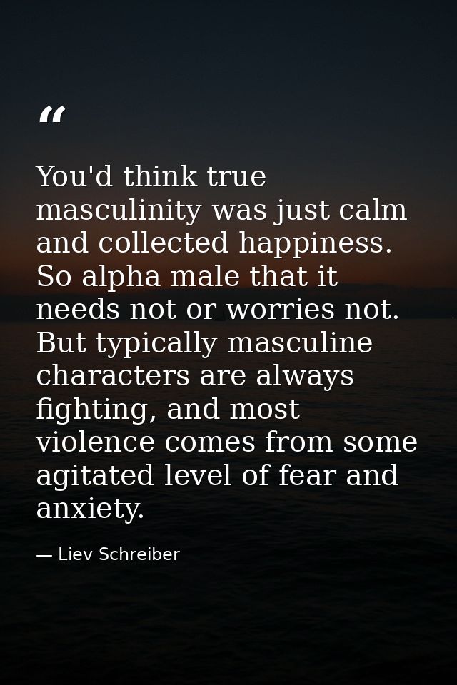 You'd think true masculinity was just calm and collected happiness. So alpha male that it needs not or worries not. But  — Liev Schreiber