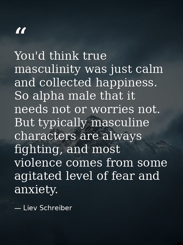You'd think true masculinity was just calm and collected happiness. So alpha male that it needs not or worries not. But  — Liev Schreiber