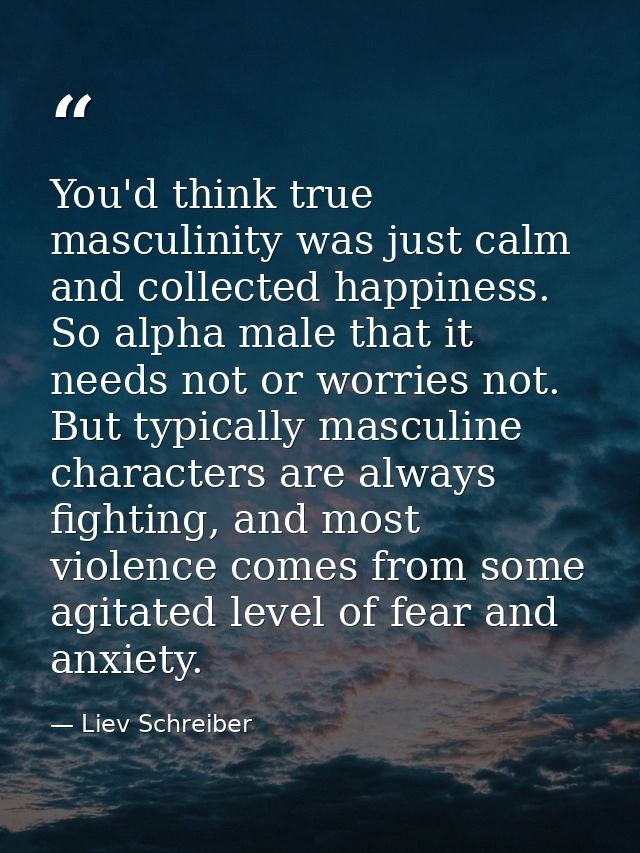 You'd think true masculinity was just calm and collected happiness. So alpha male that it needs not or worries not. But  — Liev Schreiber