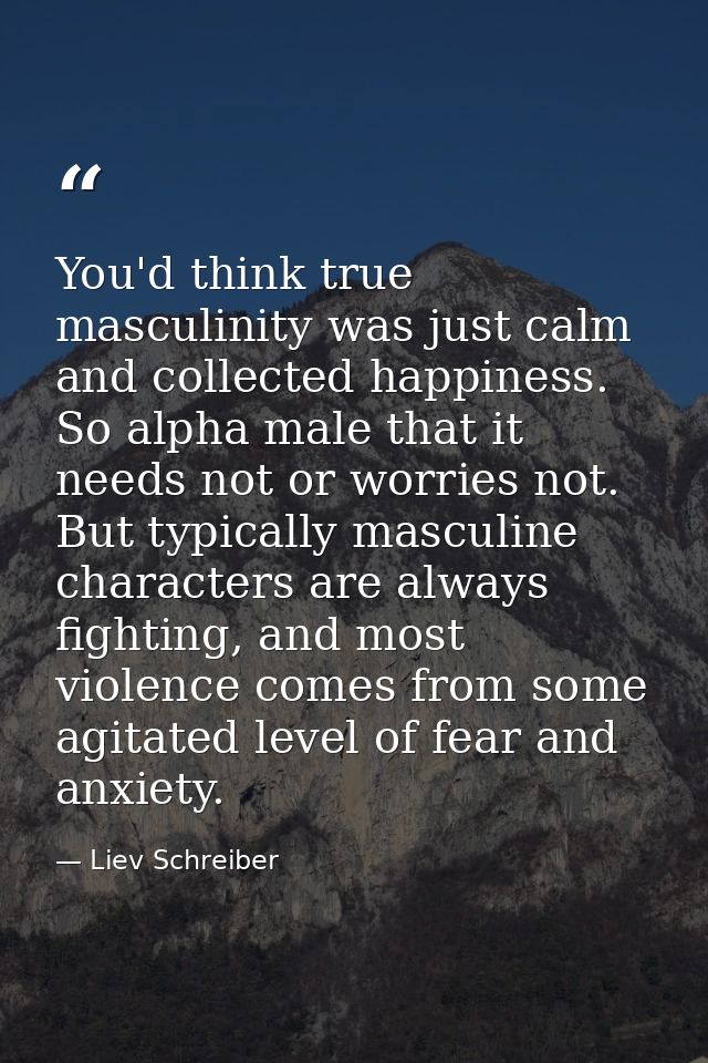 You'd think true masculinity was just calm and collected happiness. So alpha male that it needs not or worries not. But  — Liev Schreiber