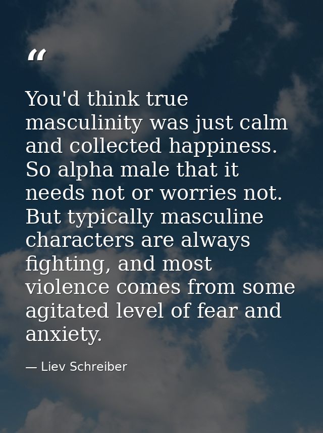 You'd think true masculinity was just calm and collected happiness. So alpha male that it needs not or worries not. But  — Liev Schreiber