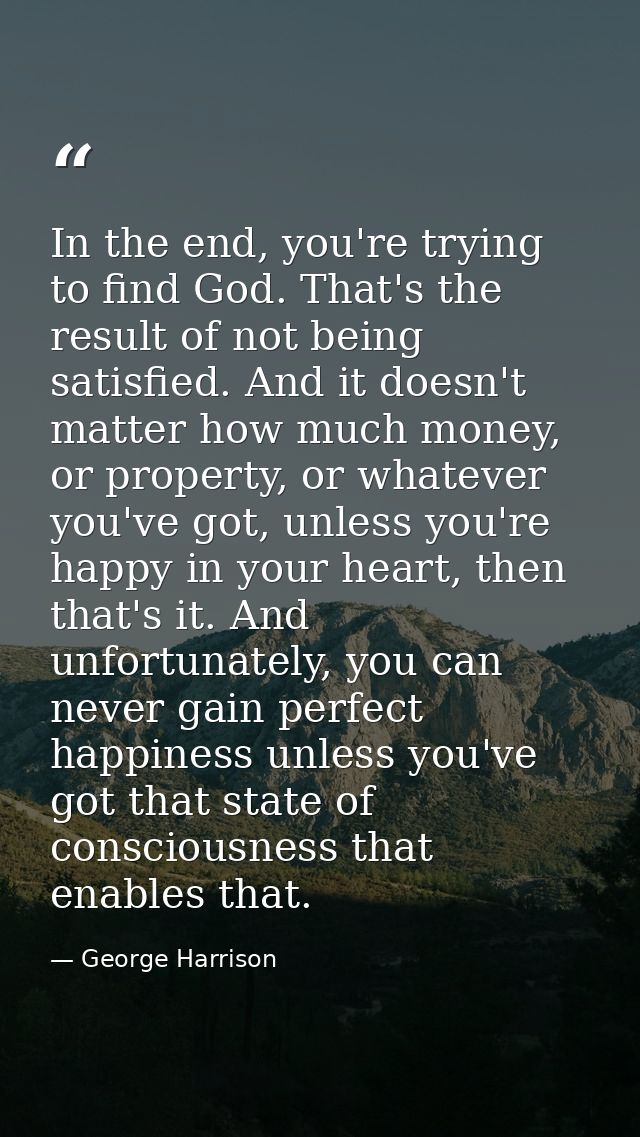 In the end, you're trying to find God. That's the result of not being satisfied. And it doesn't matter how much money, o — George Harrison